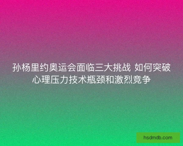 孙杨里约奥运会面临三大挑战 如何突破心理压力技术瓶颈和激烈竞争