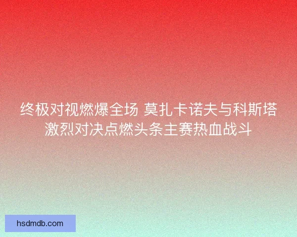终极对视燃爆全场 莫扎卡诺夫与科斯塔激烈对决点燃头条主赛热血战斗