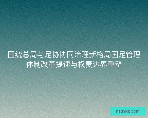 围绕总局与足协协同治理新格局国足管理体制改革提速与权责边界重塑