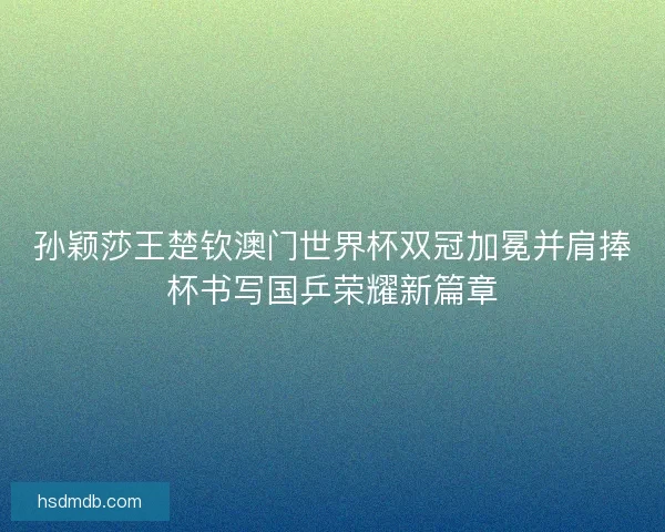 孙颖莎王楚钦澳门世界杯双冠加冕并肩捧杯书写国乒荣耀新篇章