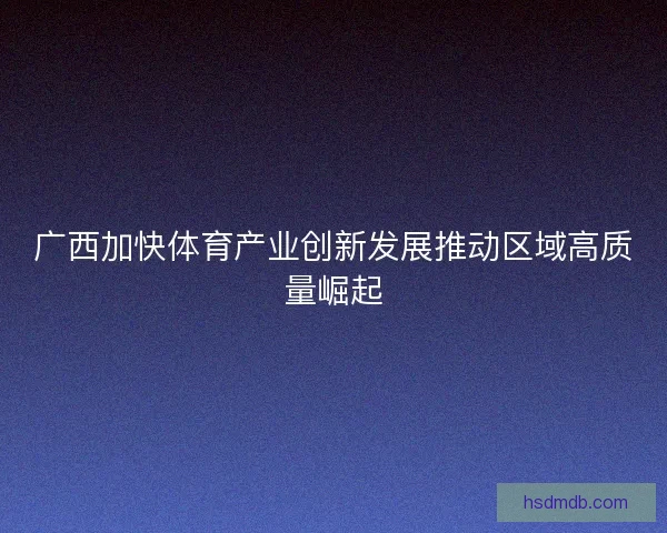 广西加快体育产业创新发展推动区域高质量崛起