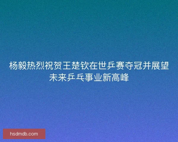 杨毅热烈祝贺王楚钦在世乒赛夺冠并展望未来乒乓事业新高峰